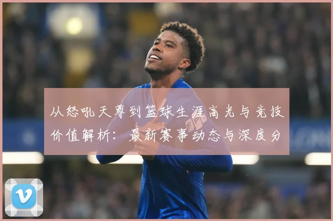 从怒吼天尊到篮球生涯高光与竞技价值解析：最新赛事动态与深度分析