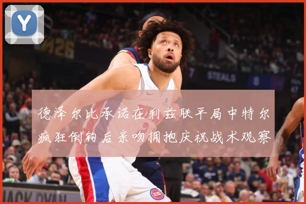德泽尔比承诺在利兹联平局中特尔疯狂倒钩后亲吻拥抱庆祝战术观察：最新赛事动态与深度分析