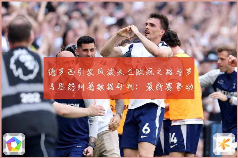 德罗西引发风波米兰欧冠之路与罗马恩怨纠葛数据研判：最新赛事动态与深度分析
