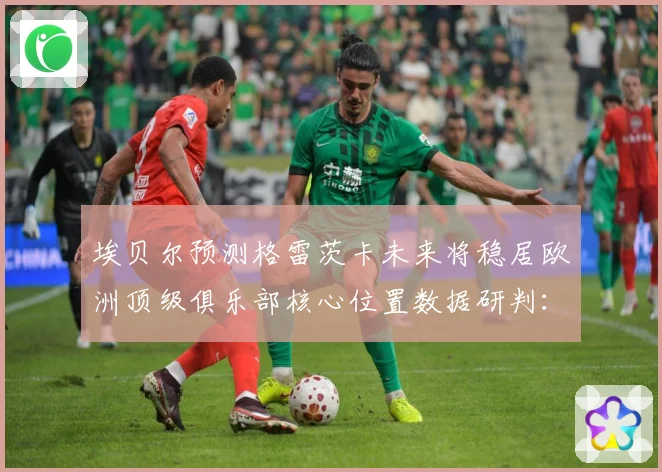 埃贝尔预测格雷茨卡未来将稳居欧洲顶级俱乐部核心位置数据研判：最新赛事动态与深度分析