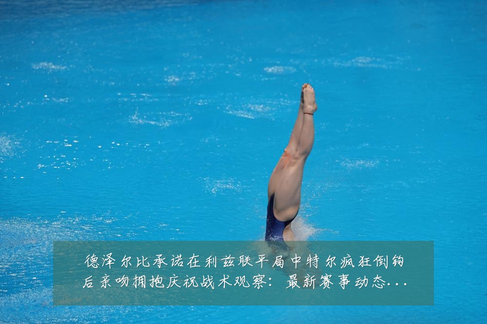 德泽尔比承诺在利兹联平局中特尔疯狂倒钩后亲吻拥抱庆祝战术观察：最新赛事动态与深度分析
