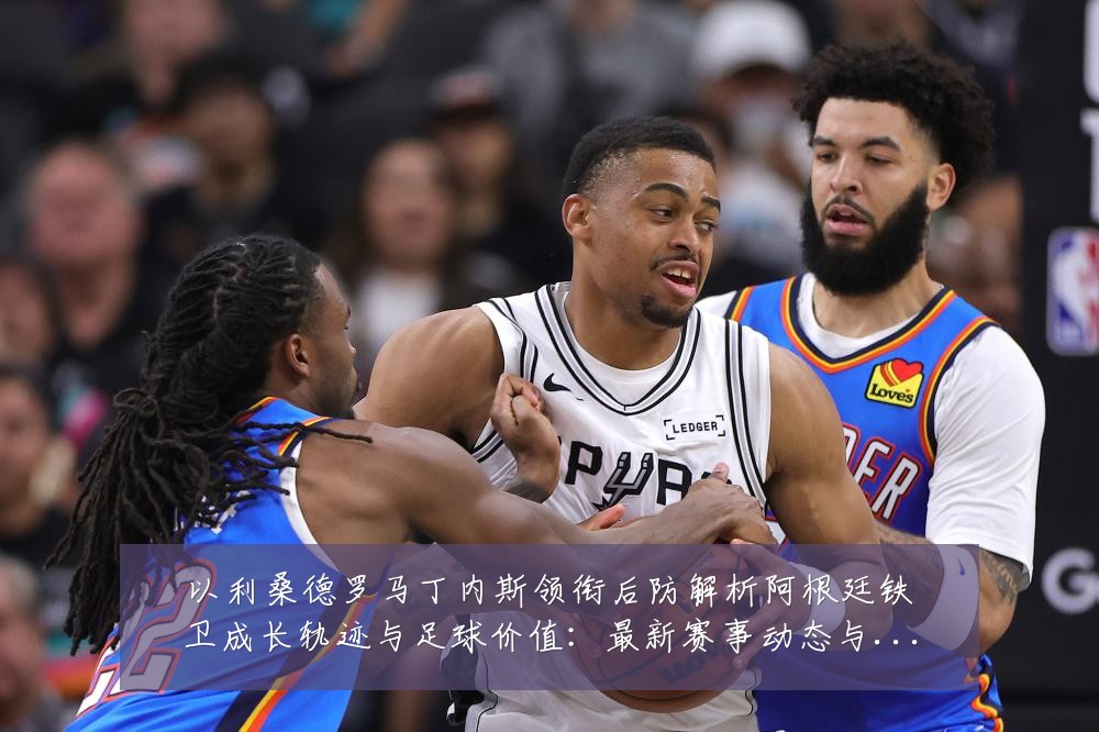 以利桑德罗马丁内斯领衔后防解析阿根廷铁卫成长轨迹与足球价值:最新赛事动态与深度分析