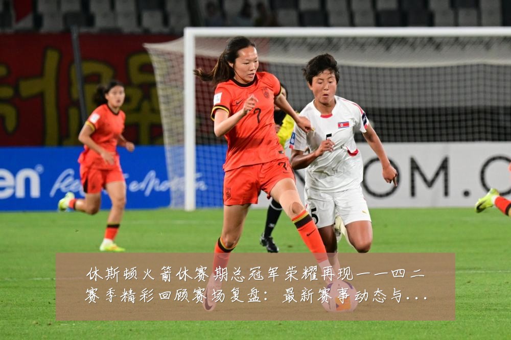 休斯顿火箭休赛期总冠军荣耀再现一一四二赛季精彩回顾赛场复盘:最新赛事动态与深度分析