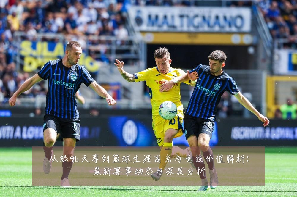 从怒吼天尊到篮球生涯高光与竞技价值解析:最新赛事动态与深度分析